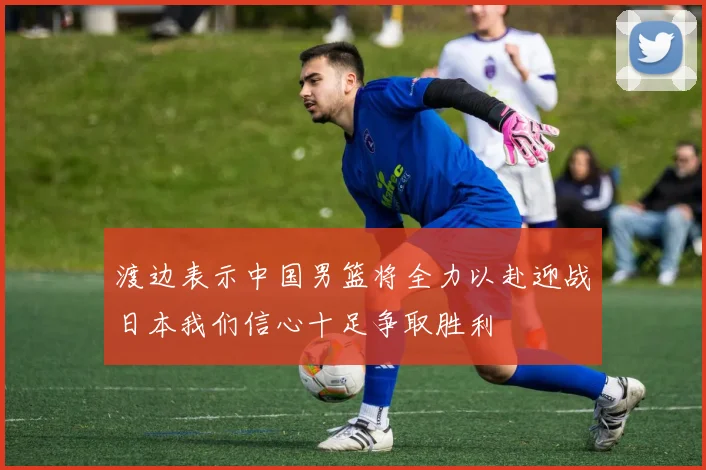 渡边表示中国男篮将全力以赴迎战日本我们信心十足争取胜利