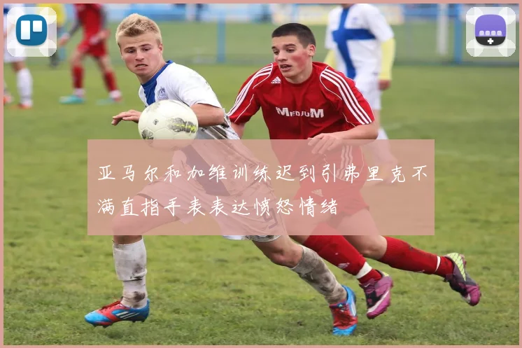亚马尔和加维训练迟到引弗里克不满直指手表表达愤怒情绪