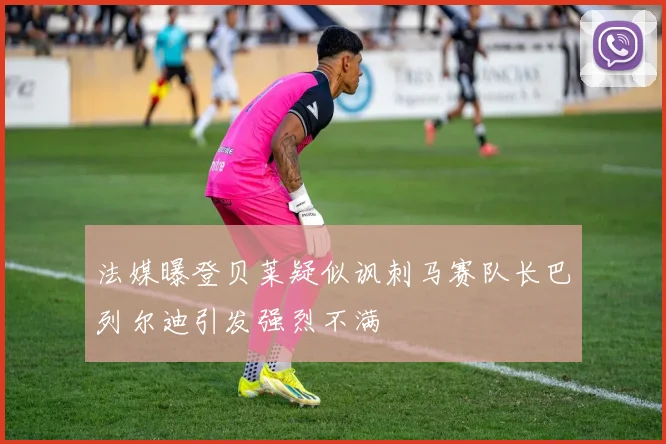 法媒曝登贝莱疑似讽刺马赛队长巴列尔迪引发强烈不满
