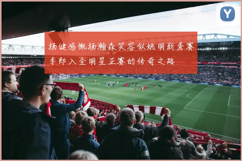 杨健感慨杨瀚森笑容似姚明新秀赛季即入全明星正赛的传奇之路