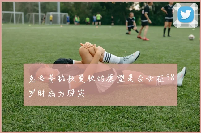 克洛普执教曼联的愿望是否会在58岁时成为现实