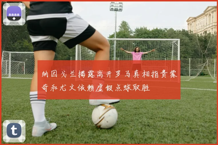 纳因戈兰揭露离开罗马真相指责蒙奇和尤文依赖虚假点球取胜