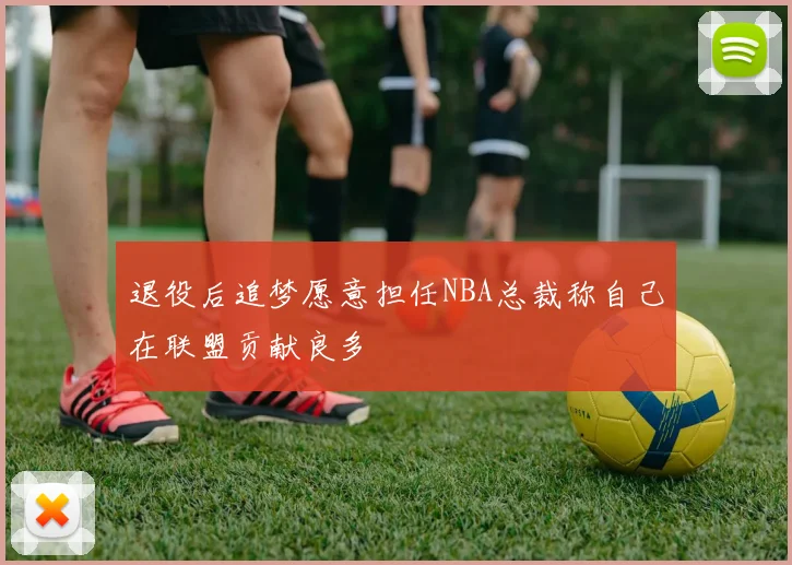 退役后追梦愿意担任NBA总裁称自己在联盟贡献良多