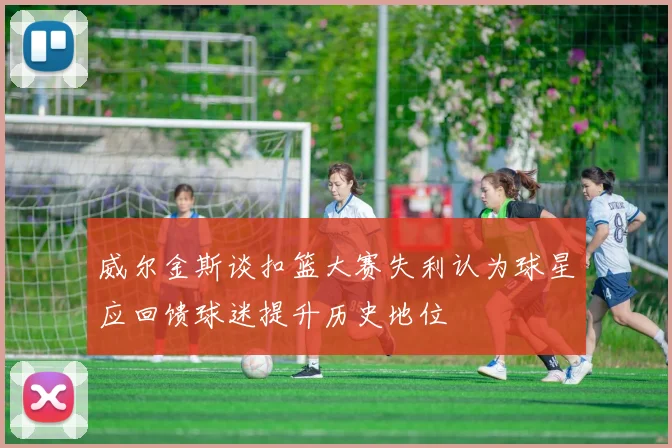 威尔金斯谈扣篮大赛失利认为球星应回馈球迷提升历史地位