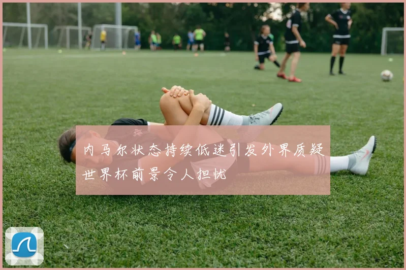 内马尔状态持续低迷引发外界质疑世界杯前景令人担忧