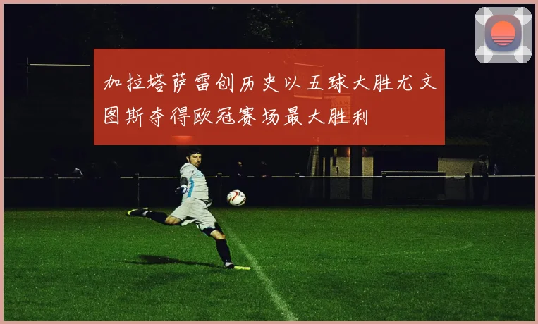 加拉塔萨雷创历史以五球大胜尤文图斯夺得欧冠赛场最大胜利