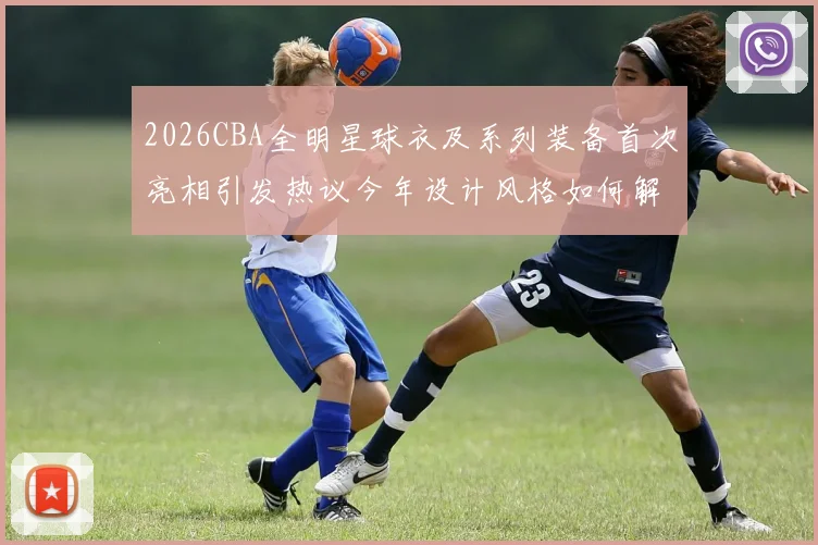 2026CBA全明星球衣及系列装备首次亮相引发热议今年设计风格如何解析