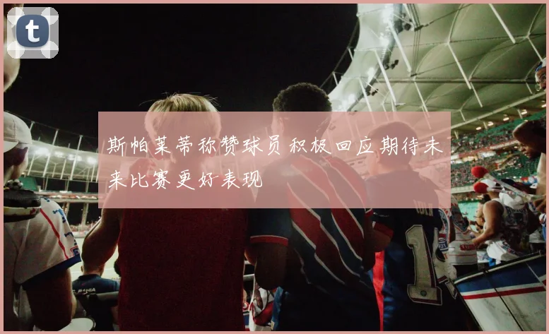 斯帕莱蒂称赞球员积极回应期待未来比赛更好表现