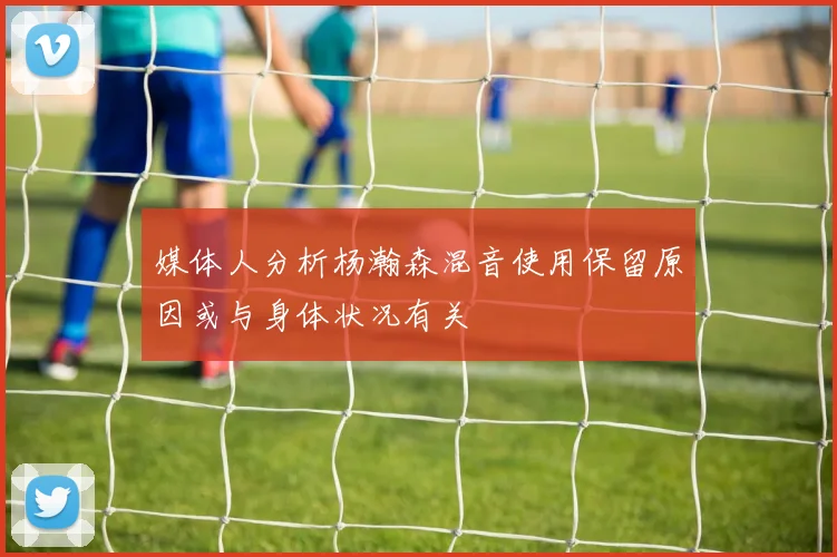 媒体人分析杨瀚森混音使用保留原因或与身体状况有关