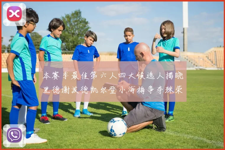 本赛季最佳第六人四大候选人揭晓里德谢泼德凯尔登小海梅争夺殊荣