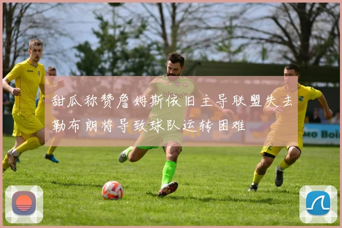 甜瓜称赞詹姆斯依旧主导联盟失去勒布朗将导致球队运转困难
