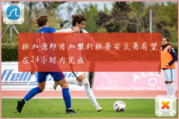 林加德即将加盟科林蒂安交易有望在24小时内完成
