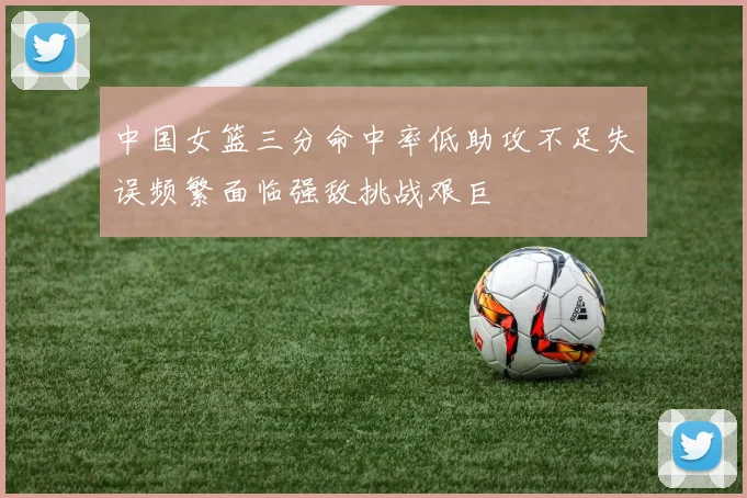 中国女篮三分命中率低助攻不足失误频繁面临强敌挑战艰巨