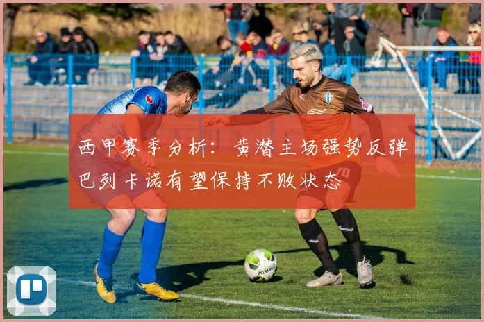 西甲赛季分析：黄潜主场强势反弹巴列卡诺有望保持不败状态