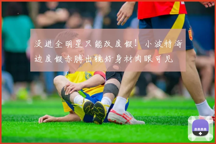 没进全明星只能改度假！小波特海边度假赤膊出镜好身材肉眼可见