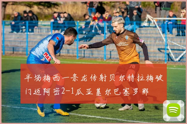 半场梅西一条龙传射贝尔特拉梅破门迈阿密2-1瓜亚基尔巴塞罗那