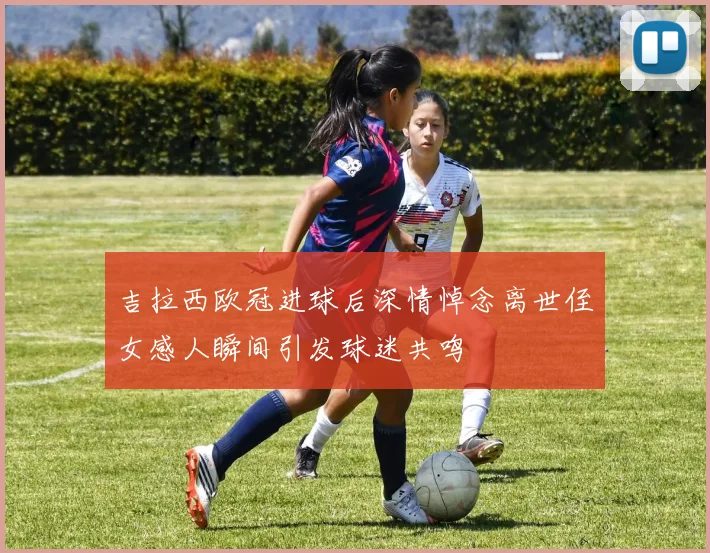 吉拉西欧冠进球后深情悼念离世侄女感人瞬间引发球迷共鸣