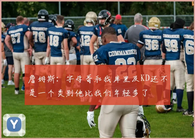 詹姆斯：字母哥和我库里及KD还不是一个类别他比我们年轻多了