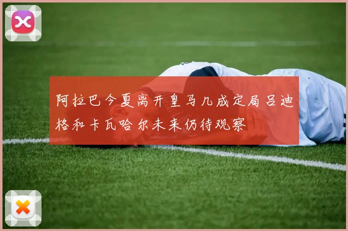 阿拉巴今夏离开皇马几成定局吕迪格和卡瓦哈尔未来仍待观察