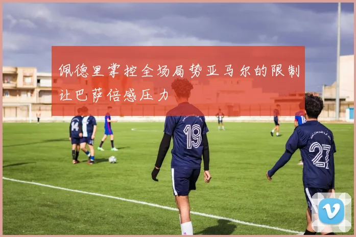 佩德里掌控全场局势亚马尔的限制让巴萨倍感压力