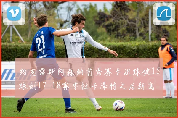 约克雷斯阿森纳首秀赛季进球破15球创17-18赛季拉卡泽特之后新高