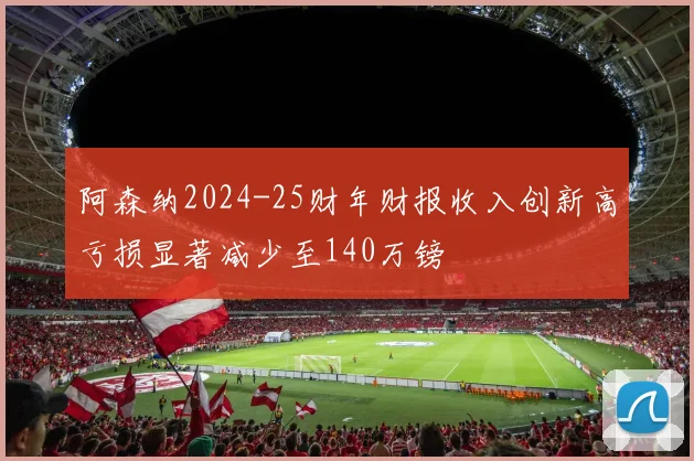 阿森纳2024-25财年财报收入创新高亏损显著减少至140万镑