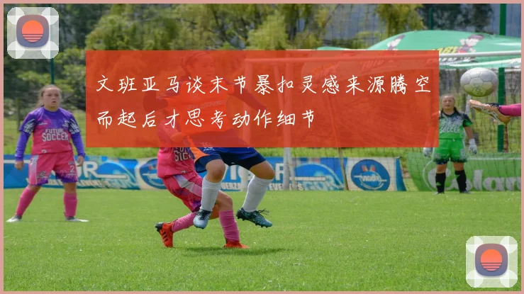 文班亚马谈末节暴扣灵感来源腾空而起后才思考动作细节