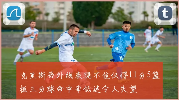 克里斯蒂外线表现不佳仅得11分5篮板三分球命中率低迷令人失望