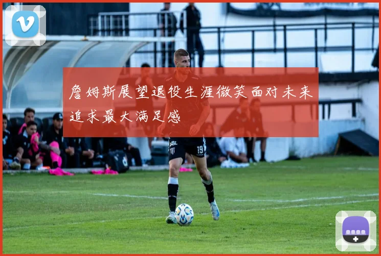 詹姆斯展望退役生涯微笑面对未来追求最大满足感