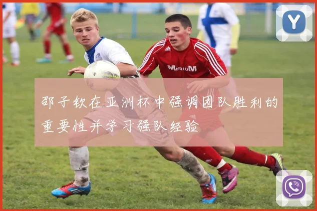 邵子钦在亚洲杯中强调团队胜利的重要性并学习强队经验