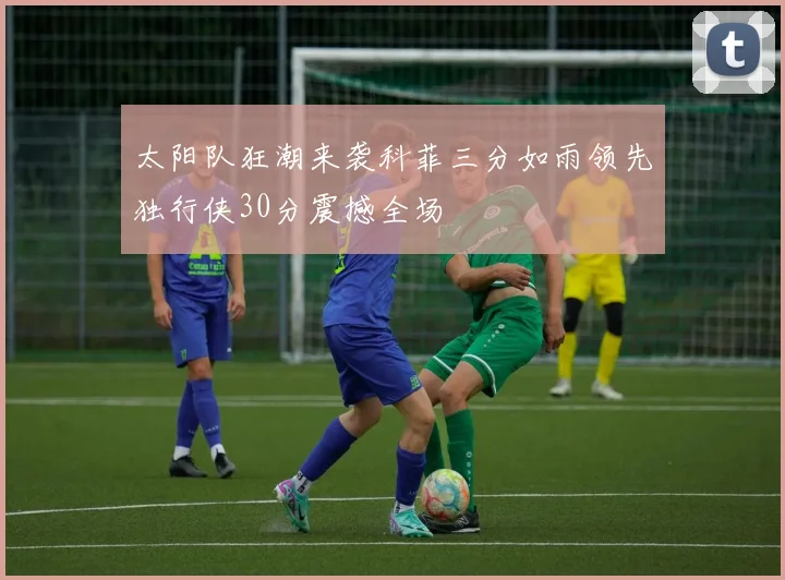 太阳队狂潮来袭科菲三分如雨领先独行侠30分震撼全场